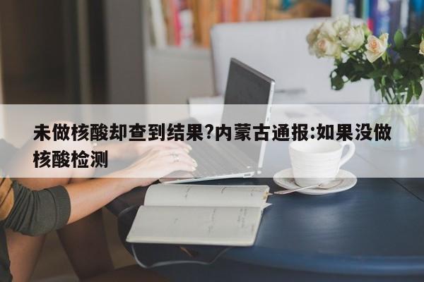 未做核酸却查到结果?内蒙古通报:如果没做核酸检测