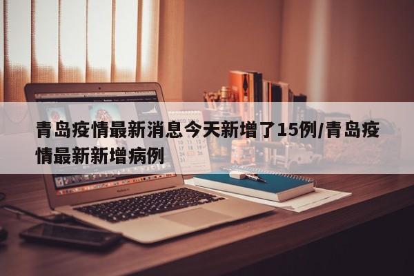 青岛疫情最新消息今天新增了15例/青岛疫情最新新增病例