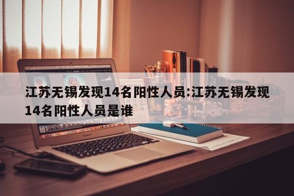 江苏无锡发现14名阳性人员:江苏无锡发现14名阳性人员是谁