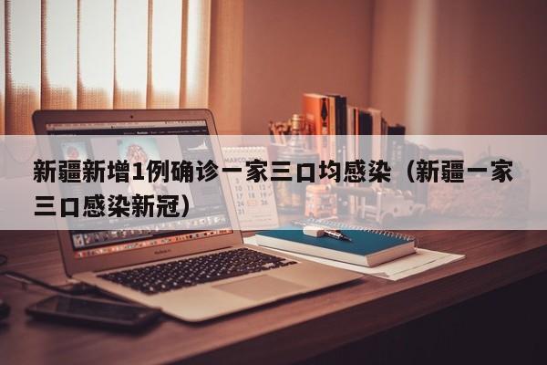 新疆新增1例确诊一家三口均感染（新疆一家三口感染新冠）
