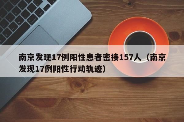 南京发现17例阳性患者密接157人（南京发现17例阳性行动轨迹）