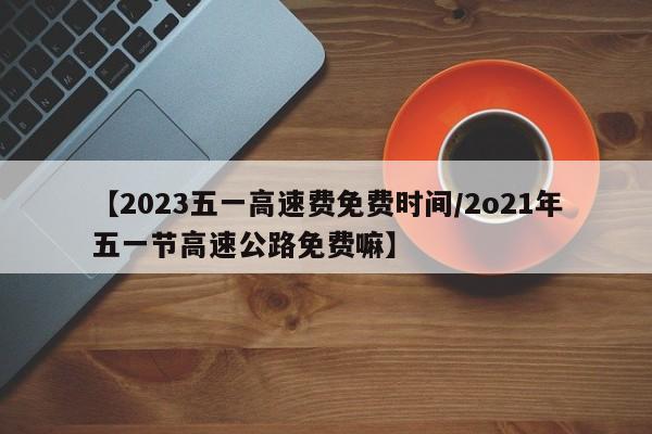 【2023五一高速费免费时间/2o21年五一节高速公路免费嘛】