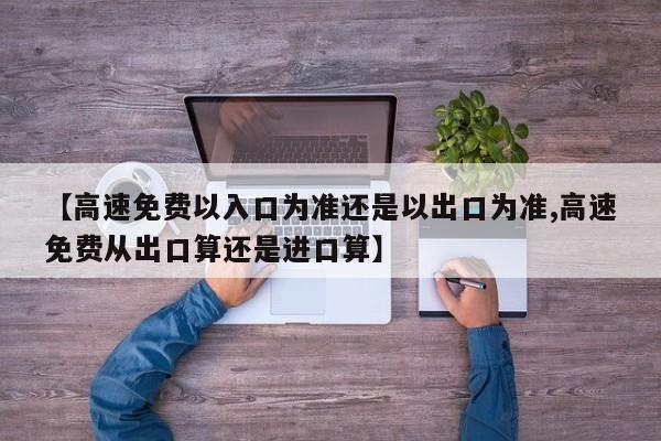 【高速免费以入口为准还是以出口为准,高速免费从出口算还是进口算】