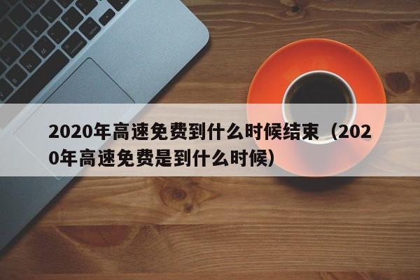 2020年高速免费到什么时候结束（2020年高速免费是到什么时候）