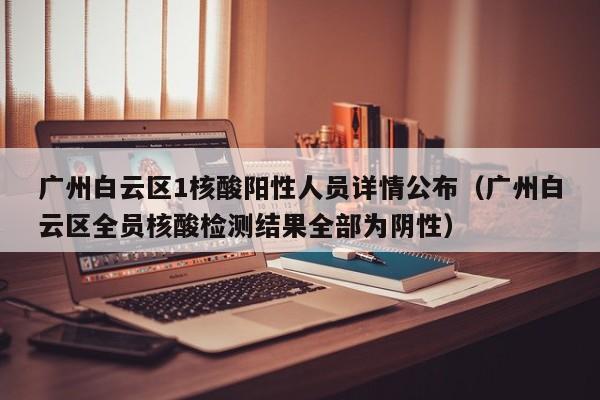 广州白云区1核酸阳性人员详情公布（广州白云区全员核酸检测结果全部为阴性）