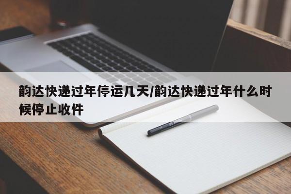 韵达快递过年停运几天/韵达快递过年什么时候停止收件