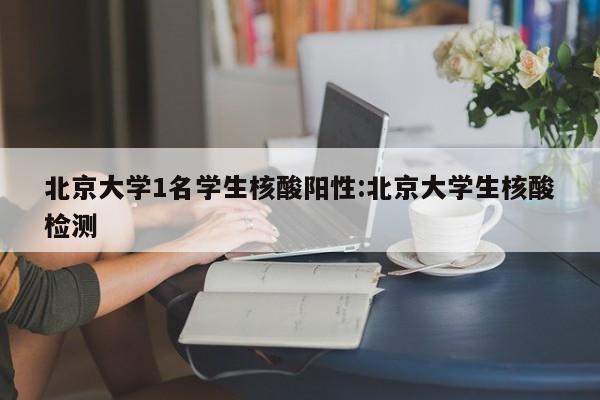 北京大学1名学生核酸阳性:北京大学生核酸检测