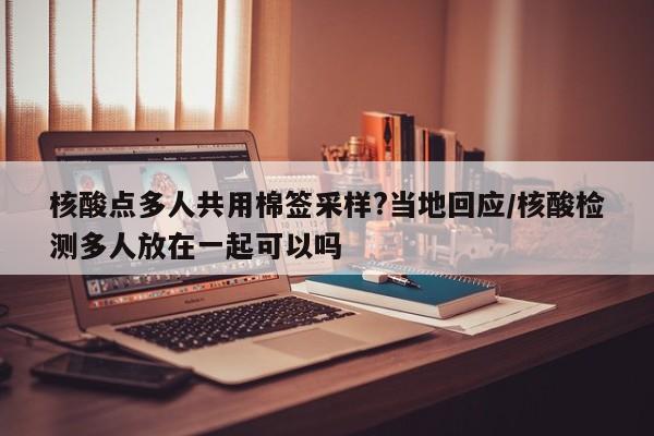 核酸点多人共用棉签采样?当地回应/核酸检测多人放在一起可以吗