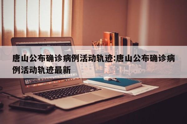 唐山公布确诊病例活动轨迹:唐山公布确诊病例活动轨迹最新