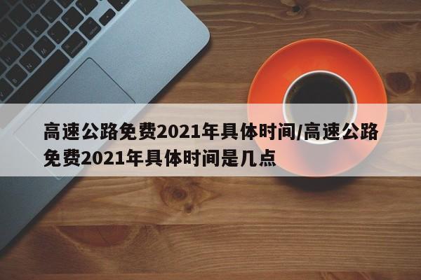 高速公路免费2021年具体时间/高速公路免费2021年具体时间是几点