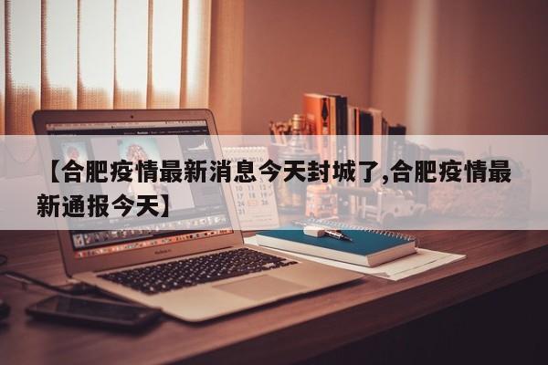 【合肥疫情最新消息今天封城了,合肥疫情最新通报今天】