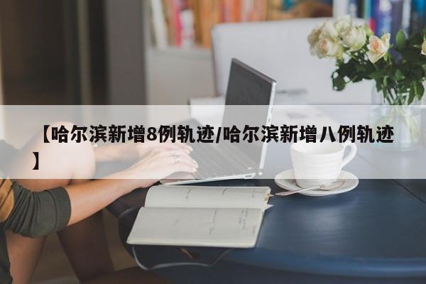 【哈尔滨新增8例轨迹/哈尔滨新增八例轨迹】