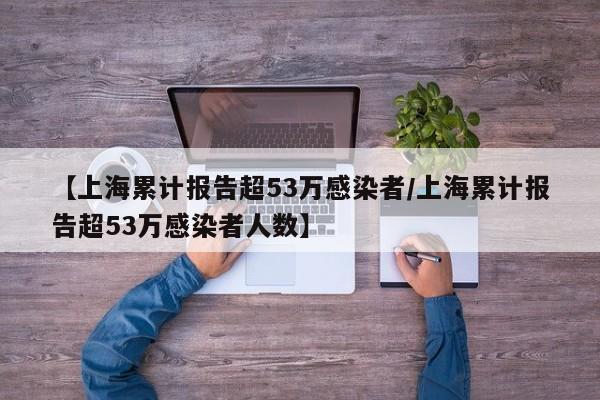【上海累计报告超53万感染者/上海累计报告超53万感染者人数】