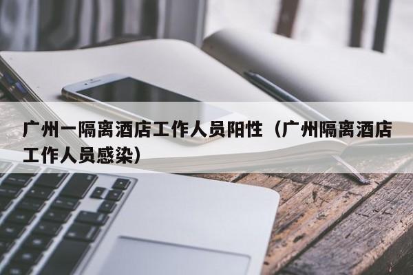 广州一隔离酒店工作人员阳性（广州隔离酒店工作人员感染）