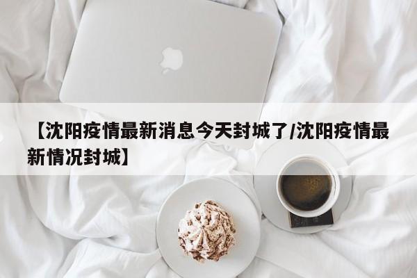 【沈阳疫情最新消息今天封城了/沈阳疫情最新情况封城】