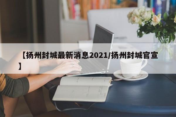 【扬州封城最新消息2021/扬州封城官宣】
