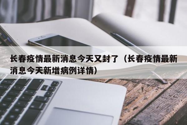 长春疫情最新消息今天又封了（长春疫情最新消息今天新增病例详情）