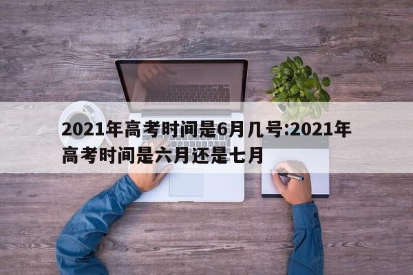 2021年高考时间是6月几号:2021年高考时间是六月还是七月