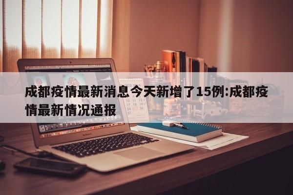 成都疫情最新消息今天新增了15例:成都疫情最新情况通报