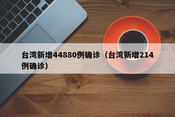 台湾新增44880例确诊（台湾新增214例确诊）
