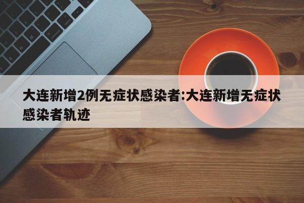 大连新增2例无症状感染者:大连新增无症状感染者轨迹