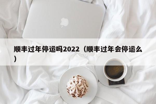 顺丰过年停运吗2022（顺丰过年会停运么）