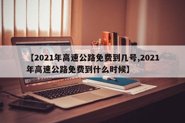 【2021年高速公路免费到几号,2021年高速公路免费到什么时候】