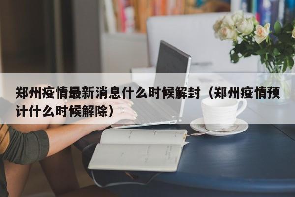 郑州疫情最新消息什么时候解封（郑州疫情预计什么时候解除）