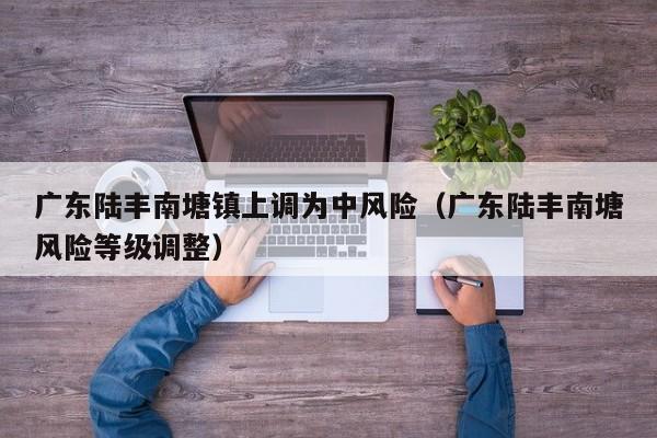 广东陆丰南塘镇上调为中风险（广东陆丰南塘风险等级调整）