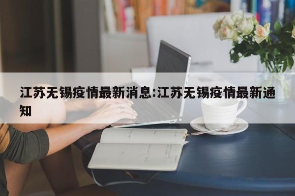 江苏无锡疫情最新消息:江苏无锡疫情最新通知